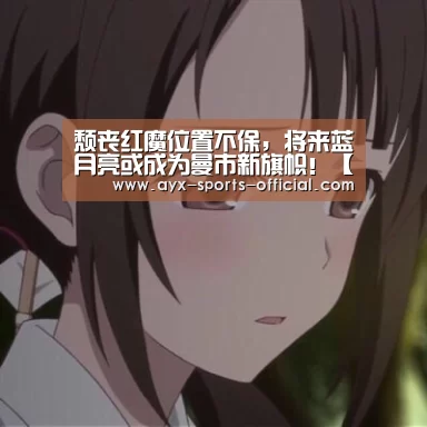 颓丧红魔位置不保,将来蓝月亮或成为曼市新旗帜!【爱游戏sportsAPP下载】(图1) 爱游戏sportsAPP下载